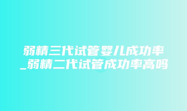 弱精三代试管婴儿成功率_弱精二代试管成功率高吗