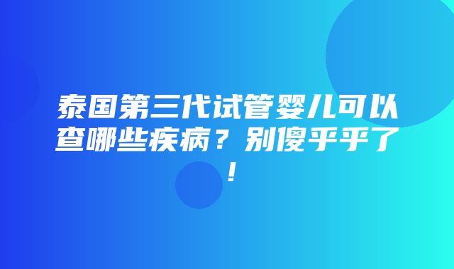 泰国第三代试管婴儿可以查哪些疾病？别傻乎乎了！