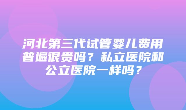 河北第三代试管婴儿费用普遍很贵吗？私立医院和公立医院一样吗？