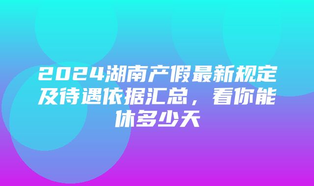 2024湖南产假最新规定及待遇依据汇总，看你能休多少天