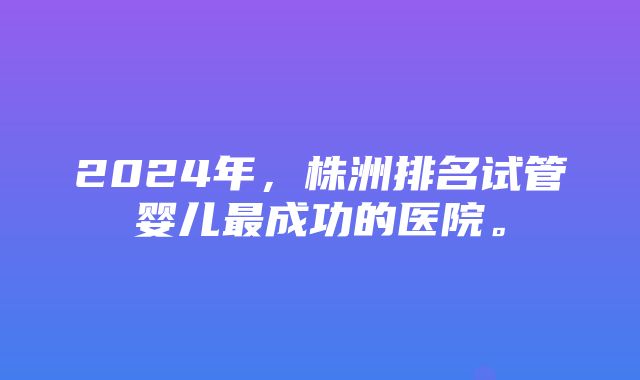 2024年，株洲排名试管婴儿最成功的医院。