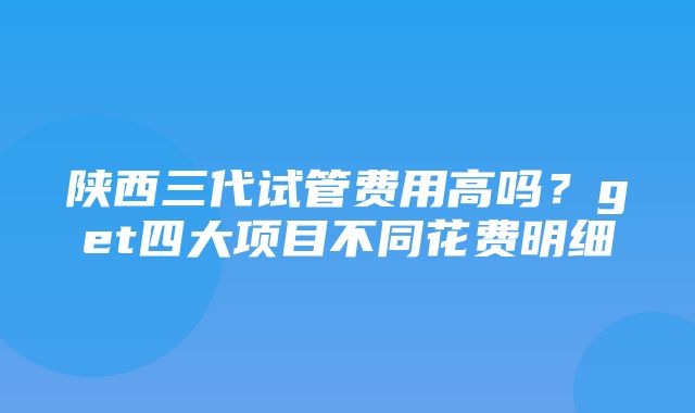 陕西三代试管费用高吗？get四大项目不同花费明细