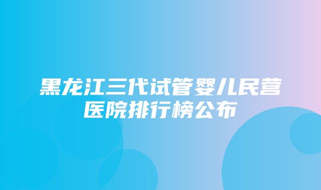 黑龙江三代试管婴儿民营医院排行榜公布