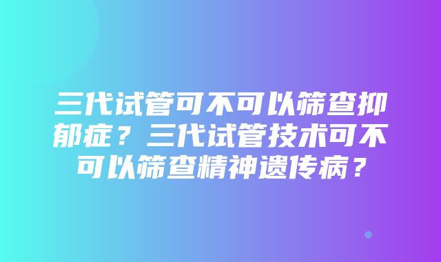 三代试管可不可以筛查抑郁症？三代试管技术可不可以筛查精神遗传病？