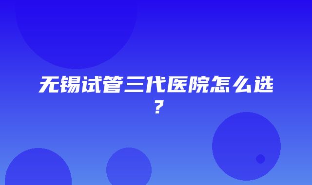 无锡试管三代医院怎么选？