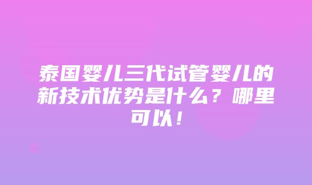 泰国婴儿三代试管婴儿的新技术优势是什么？哪里可以！