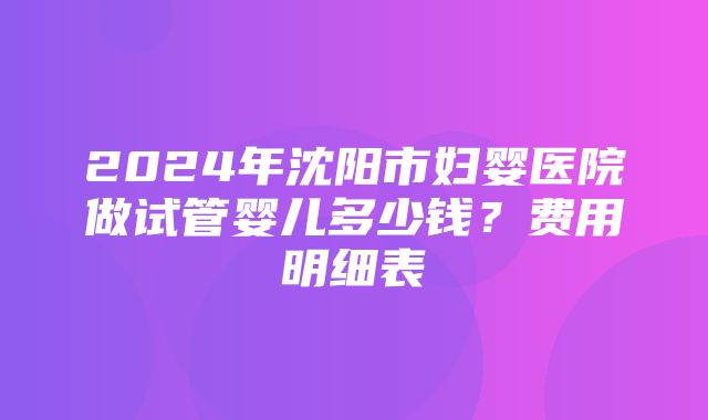 2024年沈阳市妇婴医院做试管婴儿多少钱？费用明细表