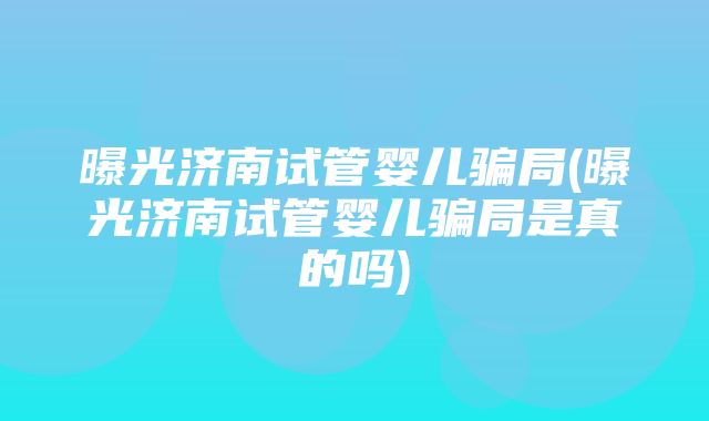 曝光济南试管婴儿骗局(曝光济南试管婴儿骗局是真的吗)