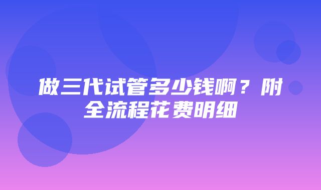 做三代试管多少钱啊？附全流程花费明细