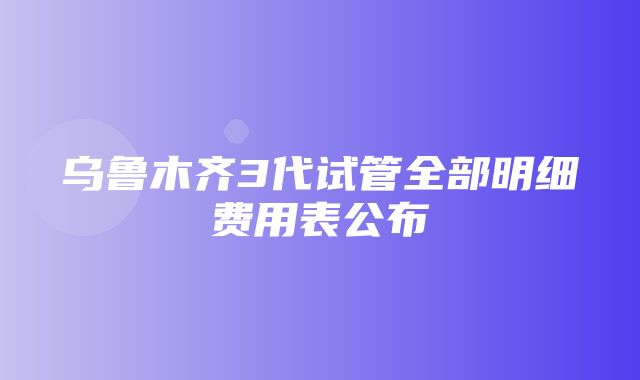 乌鲁木齐3代试管全部明细费用表公布