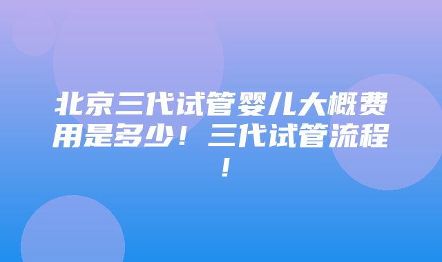 北京三代试管婴儿大概费用是多少！三代试管流程！