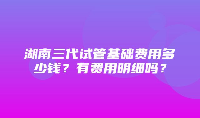 湖南三代试管基础费用多少钱？有费用明细吗？