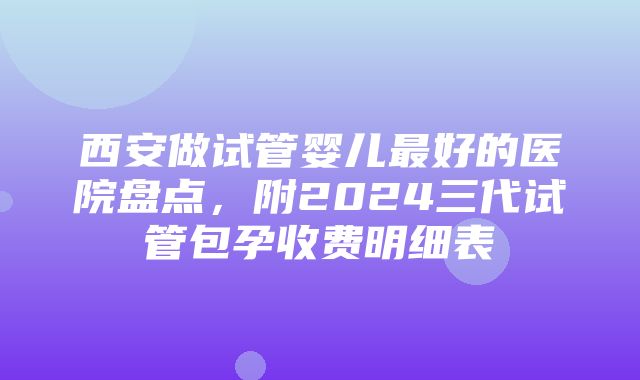 西安做试管婴儿最好的医院盘点，附2024三代试管包孕收费明细表