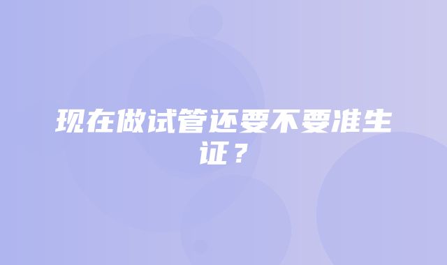 现在做试管还要不要准生证？