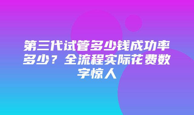 第三代试管多少钱成功率多少？全流程实际花费数字惊人