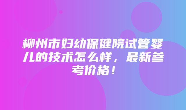 柳州市妇幼保健院试管婴儿的技术怎么样，最新参考价格！