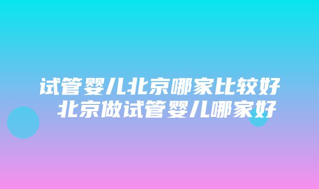 试管婴儿北京哪家比较好 北京做试管婴儿哪家好