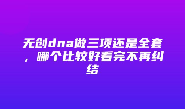 无创dna做三项还是全套，哪个比较好看完不再纠结