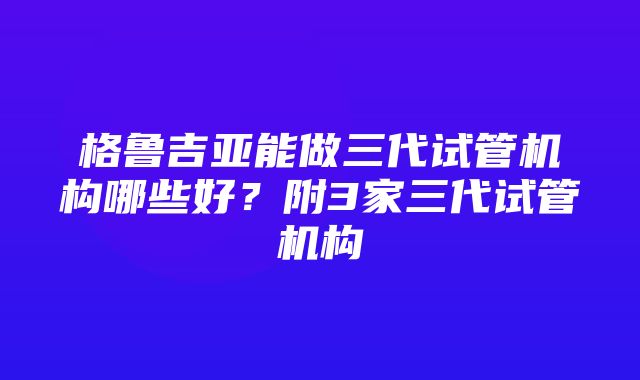 格鲁吉亚能做三代试管机构哪些好？附3家三代试管机构