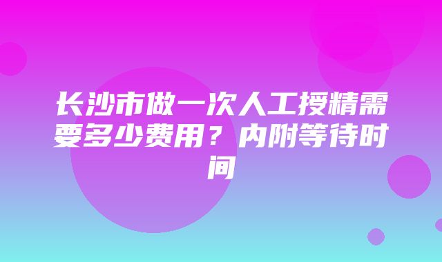 长沙市做一次人工授精需要多少费用？内附等待时间