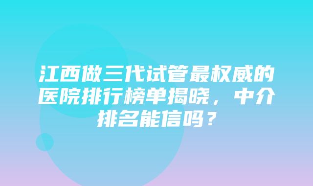 江西做三代试管最权威的医院排行榜单揭晓，中介排名能信吗？