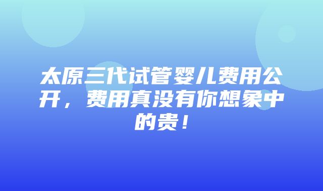 太原三代试管婴儿费用公开，费用真没有你想象中的贵！