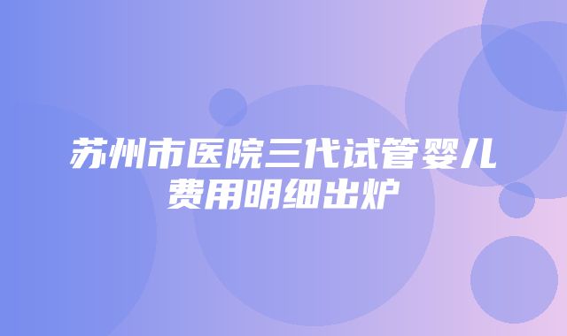 苏州市医院三代试管婴儿费用明细出炉