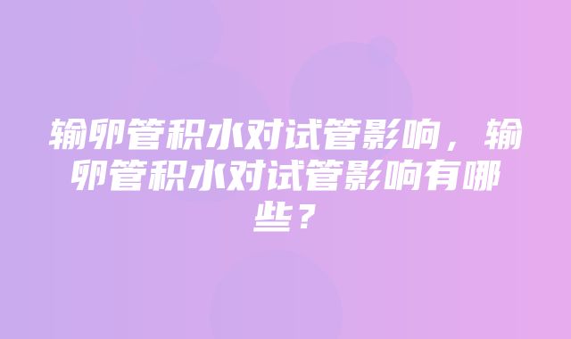 输卵管积水对试管影响，输卵管积水对试管影响有哪些？