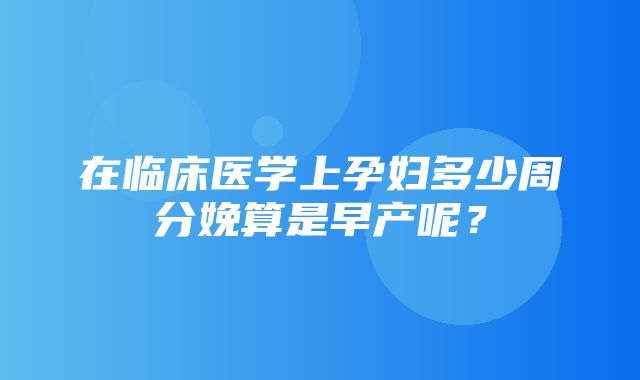 在临床医学上孕妇多少周分娩算是早产呢？