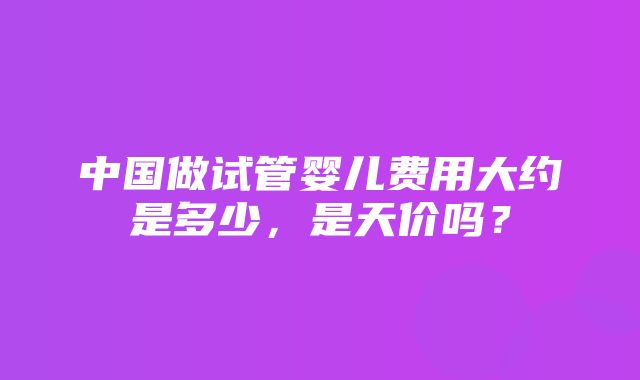 中国做试管婴儿费用大约是多少，是天价吗？