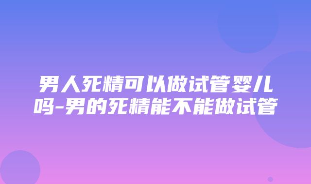 男人死精可以做试管婴儿吗-男的死精能不能做试管