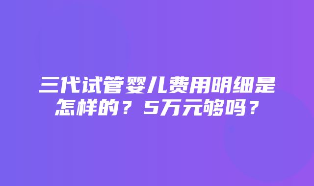 三代试管婴儿费用明细是怎样的？5万元够吗？