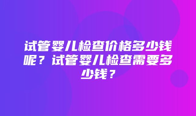 试管婴儿检查价格多少钱呢？试管婴儿检查需要多少钱？