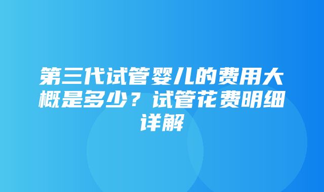 第三代试管婴儿的费用大概是多少？试管花费明细详解