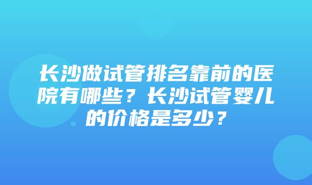 长沙做试管排名靠前的医院有哪些？长沙试管婴儿的价格是多少？