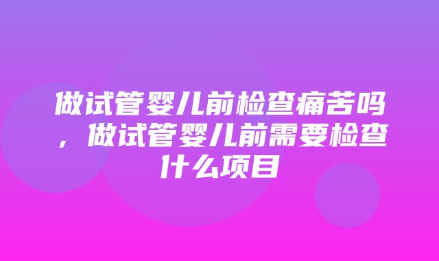 做试管婴儿前检查痛苦吗，做试管婴儿前需要检查什么项目