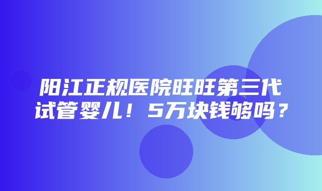 阳江正规医院旺旺第三代试管婴儿！5万块钱够吗？