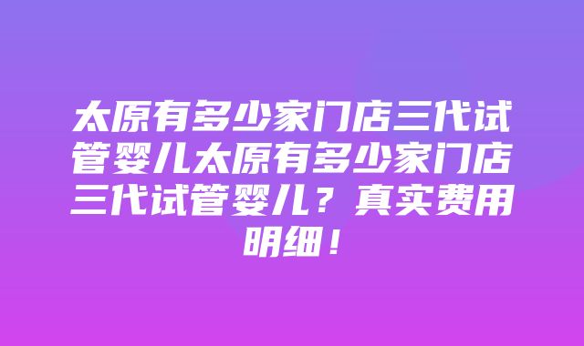 太原有多少家门店三代试管婴儿太原有多少家门店三代试管婴儿？真实费用明细！