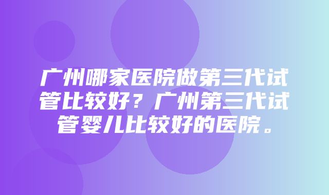 广州哪家医院做第三代试管比较好？广州第三代试管婴儿比较好的医院。