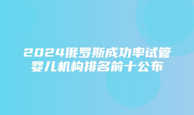 2024俄罗斯成功率试管婴儿机构排名前十公布