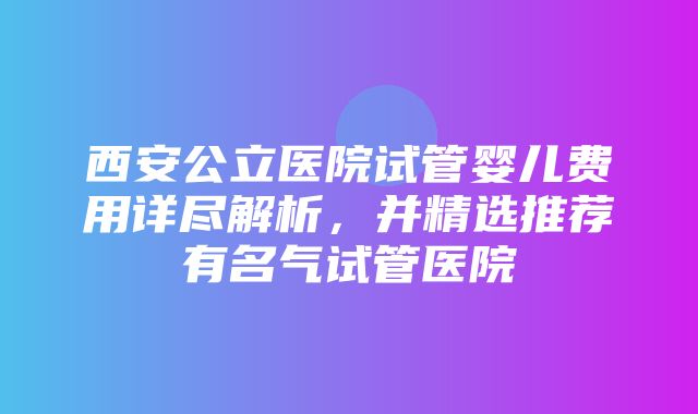 西安公立医院试管婴儿费用详尽解析，并精选推荐有名气试管医院