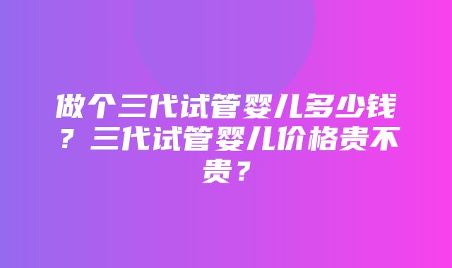 做个三代试管婴儿多少钱？三代试管婴儿价格贵不贵？