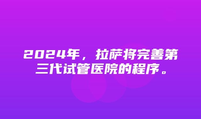 2024年，拉萨将完善第三代试管医院的程序。