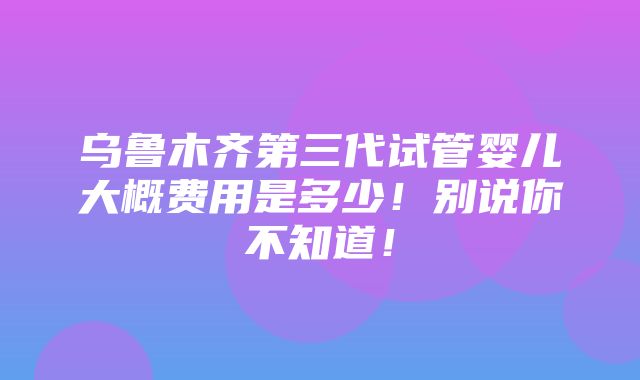 乌鲁木齐第三代试管婴儿大概费用是多少！别说你不知道！