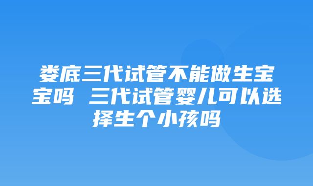 娄底三代试管不能做生宝宝吗 三代试管婴儿可以选择生个小孩吗