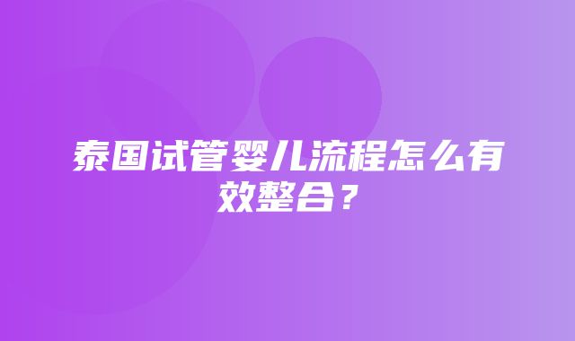 泰国试管婴儿流程怎么有效整合？