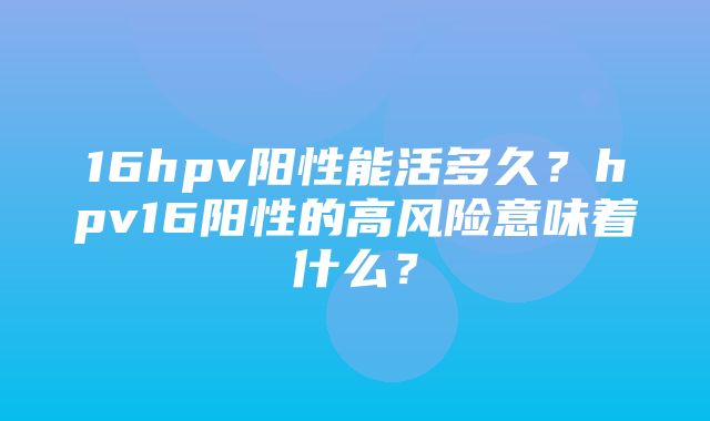 16hpv阳性能活多久？hpv16阳性的高风险意味着什么？