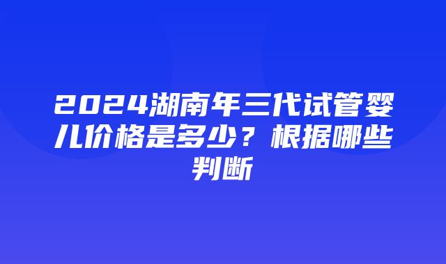 2024湖南年三代试管婴儿价格是多少？根据哪些判断