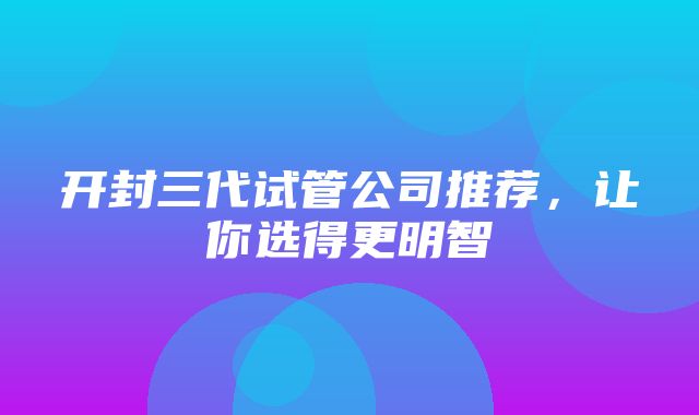 开封三代试管公司推荐，让你选得更明智