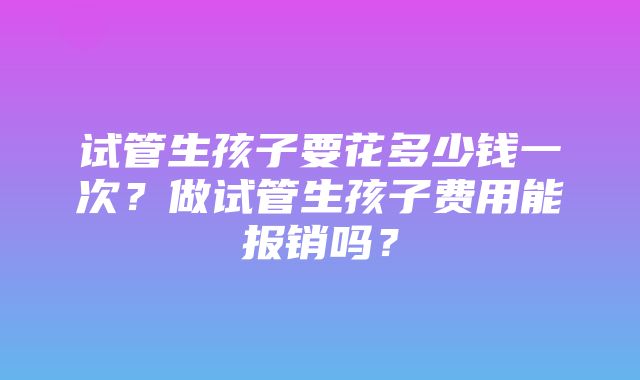 试管生孩子要花多少钱一次？做试管生孩子费用能报销吗？